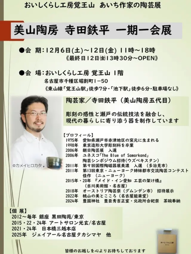 【12/6-12美山陶房 寺田鉄平 一期一会展】

おいしくらし工房覚王山  あいちの作家陶芸展
「美山陶房 寺田鉄平 一期一会展」
を開催いたします✨

近日中に概要をご紹介します🙇‍♀️

●会 期：12月６日(土)～12日(金)11時～18時
《最終日12日㈮13時30分～OPEN》

●会 場：おいしくらし工房 覚王山 １階
名古屋市千種区堀割町1－50
《東山線「覚王山駅」徒歩７分・「池下駅」徒歩6分》
https://maps.app.goo.gl/mjgFipQXnmVatvuo6

■陶芸家／寺田鉄平（美山陶房五代目）1975年生まれ
愛知県瀬戸市を拠点に活動する陶芸家。
美山陶房 五代目✨

「美山陶房」は、明治初頭の開窯以来、織部の割烹食器を中心とした窯元。工房は、瀬戸赤津地区。

五代目 寺田鉄平氏は、大学で彫刻を学び、祖父・寺田美山、父・寺田康雄に師事。瀬戸の伝統技法や窯変を活かしながら、独自の創意に富む作品を制作している。現代の暮らしに寄り添う、使う喜びを感じさせる作品も魅力である❣️

《寺田鉄平 プロフィール》
1975年　愛知県瀬戸市赤津地区の窯元に生まれる 
1998年　東京造形大学彫刻科を卒業 
2006年　朝日陶芸展　入選 
2006年　ユネスコ｢The Blue of Samarkand｣陶芸シンポジウム招待(ウズベキスタン) 
2011年　第９回国際陶磁器展美濃　入選　(多治見市) 
2011年　第13回東京・ニューヨーク姉妹都市交流陶芸コンテスト佳作
2015年・20年 『メイド・イン愛知 工芸の架け橋』（古川美術館・名古屋） 
2018年　オーストリア陶芸祭（グムンデン市)　招待展示
2022年　桃山の美とこころ (名古屋能楽堂)
2024年　豊国神社　豊臣秀吉正室・北政所合祀祭　茶碗奉納

《個 展》
2012～毎年 銀座 黒田陶苑/東京
2015・22・24年 アートサロン光玄/名古屋
2021・24年　日本橋三越本店
2025年　ジェイアール名古屋タカシマヤ　他

皆様のお越しを心よりお待ちしてお🙇‍♀️

#美山陶房
#寺田鉄平
#瀬戸赤津
#八事カミクラ
#おいしくらし工房覚王山
#ここライフ100