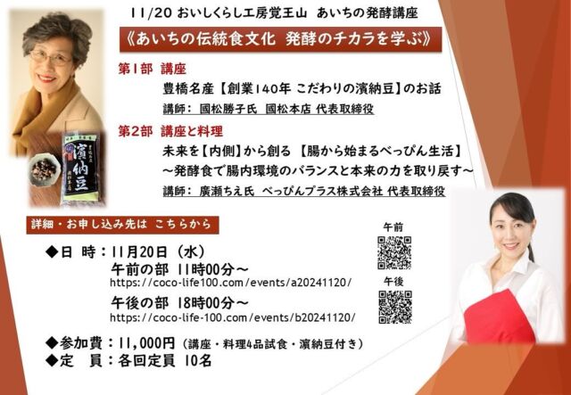 【おいしくらし工房覚王山　あいちの発酵講座】
～あいちの伝統食文化　発酵のチカラを学ぶ～

豊橋名産　「濱納豆」をご存知ですか？
地域の誉れ、徳川家康も好んで食べていたといわれている発酵食品です。今回は、あいちのタカラモノ「濱納豆」、そして、発酵食をフカボリするイベントを開催❣️

第１部は、今、注目の発酵食品「濱納豆」を、
メーカー國松本店　國松社長より、直接学びます✨

第２部は、TVでお馴染み、
健康と美のスペシャリト 廣瀬ちえ氏が登壇！
発酵食と話題の腸内環境についてのお話、
「濱納豆の簡単家庭料理」もご紹介いたします✨

そして、「濱納豆」のお土産もございます💕

詳細・お申し込みはこちらまで↓
https://coco-life-100.com/oishikurashi/

●日　時：11月20日（水）
・午前の部：１１時００分～１３時００分
　https://coco-life-100.com/events/a20241120/

・午後の部：１８時００分～２０時００分
　https://coco-life-100.com/events/b20241120/

●場　所：おいしくらし工房 覚王山1階
地下鉄「覚王山駅」徒歩７分。「池下駅」徒歩6分。駐車場なし。

●定　員：各回10名

●参加費：11,000円（税込）　濱納豆お土産付き

★お申し込み期日：11月12日（火）まで

★お支払方法：
お申し込みフォームよりご予約後、メールにてお振込先のご連絡を差し上げます。

期日までに お振込いただき、お申し込み完了といたします。
複数名でのご予約の場合は、お手数おかけいたしますが、お一人ずつ、申し込みフォームの入力をお願いいたします。

第一部　講座
豊橋名産 【創業140年 こだわりの濱納豆】のお話
講師：國松勝子氏  國松本店 代表取締役

★講師プロフィール
豊橋で140年愛されている郷土の伝統食「濱納豆」を製造・販売している國松本店の四代目代表✨

「濱納豆」は手間暇かけて、「蒸した大豆に麹菌を付け粒のまま発酵させその後天日乾燥させた」旨味醸造食品。大豆は愛知県産フクユタカを使用するなど、地産地消への想いも強く、地域の発展と人々の健康増進のためにスーパーフードをつくり続けている。豊橋商工会議所女性会の会長、理事を歴任したのち、現在は各地で「濱納豆」の講演活動をしている。
YouTubeや公式LINEなどでも濱納豆の魅力を発信中❣️

第二部　講座 ・ 料理（４品予定）
未来を【内側】から創る
【腸から始まるべっぴん生活】　
～発酵食で腸内環境のバランスと本来の力を取り戻す～

 講師：廣瀬ちえ氏 
べっぴんプラス株式会社 代表取締役　

★講師プロフィール
べっぴんプラス株式会社 代表取締役
『CHIE’S KITCHEN』料理スタジオ主宰
ウェルネスサポートプラス株式会社　取締役
一般社団法人分子整合医学食育美容協会
健康美容食育資格認定検定　特別顧問
女性のための勉強会　ec@pilina主催
豆腐マイスター協会　理事 

・教育。食育事業・健康経営サポート事業
・栄養カウンセリング事業・社員食堂運営
・メニュー開発
　（コメダ・森永・ヤンマーさまコラボ）
・飲食店コンサル・ファスティング事業
・NHK名古屋放送局　
　「ぐるっと」（2006年～現在19年目）

皆様のご参加を心よりお待ちしております🙇‍♀️

詳細・お申し込みはこちらまで↓
https://coco-life-100.com/oishikurashi/
おいしくらし工房覚王山 連絡先：
oishi-kurashi8@b-star.jp
有限会社アイシープラス 水谷陽子
TEL：052－241-2715　（土日・祝日休み）

#濱納豆
#國松本店 
#廣瀬ちえ 
#チエズキッチン 
#おいしくらし工房覚王山 
#ここライフ100