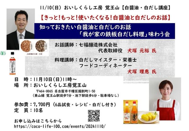 【きっと❗️もっと❗️使いたくなる❗️白醤油と白だしのお話】 
「我が家の鉄板 白だし料理」を味わう会✨

今回のイベント講師は、
元祖白だし 七福醸造㈱　犬塚社長ご夫妻

●詳細・お申し込みはこちらから❣️
https://coco-life-100.com/events/20241110/

●日　時：11月10日(日)
●午前：11時00分～13時00分
●定　員： 各回10名
●参加費：7,700円（税込）
　講座・レシピ・試食・白だし2本付き

●場　所：おいしくらし工房 覚王山 1階
https://maps.app.goo.gl/dMrWQdqHvrespHPd9
地下鉄東山線「覚王山駅」徒歩７分。
「池下駅」徒歩6分。駐車場なし。

第一部は、犬塚元裕社長による、
知っておきたい、白醤油と白だしのお話を😊

第二部は、理恵夫人が、犬塚家の「鉄板我が家白だし料理」をできたての6品をレシピ解説しつくり、皆様で試食✨

七福醸造さんは、元祖「白だし」

愛知県七福醸造株式会社さんが、1978年に日本で初めて「白だし」を発売✨
日本唯一の有機の白醤油も製造し、だしも厳選素材しています❣️

この高級白だしも2本、お土産にいたします👍

この秋、この一本で、このレシピで、
簡単料理上手💕

定番の家庭料理が、白だしで美味しく…

今だからこそ、知っておきたい
白醤油と白だしの使い方を✨

皆様のご参加を心よりお待ちしております🙇‍♀️

●詳細・お申し込みはこちらから❣️
https://coco-life-100.com/events/20241110/

おいしくらし工房覚王山
oishi-kurashi8@b-star.jp

有限会社アイシープラス
TEL：052－241-2715　（土日・祝日休み）

#七福醸造
#七福醸造白だし
#七福醸造有機白醤油
#おいしくらし工房覚王山
#ここライフ100