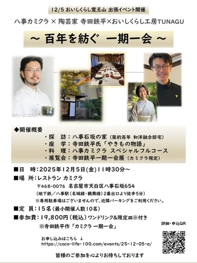 2025.12/5㈮ 【百年を紡ぐ　一期一会】
おいしくらし工房覚王山 出張イベント
八事カミクラ × 陶芸家 寺田鉄平×おいしくらし工房TUNAGU

八つの坂に由来する丘陵地・八事。その街に、築百年の館が静かに佇んでいます。現在は「レストランカミクラ」として、神倉ご夫妻が営むフランス料理店に…

瀬戸で明治20年頃に創業した窯元「美山陶房」。その五代目として作陶に励むのが、陶芸家・寺田鉄平氏

この度、「レストランカミクラ × 寺田鉄平氏」の特別コラボレーションを出張イベントとして開催いたします。晩夏に、初冬12月の催事のお知らせ、涼をお感じいただければ幸いです❣️

伝統を敬いながら、新境地を拓こうとする両者の出会い✨

その融合と響き合いが織りなす、かけがえのない午後のひとときをご堪能ください😊

お申し込みはこちらから
https://coco-life-100.com/events/25-12-05-a/

 
■日　 時：
2025年12月5日(金)11時30分～

■場　所：レストラン カミクラ
〒468-0076  名古屋市天白区八事石坂654
（地下鉄／八事駅 [名城線・鶴舞線]  2番出口より徒歩5分）
※専用駐車場はございませんので、近隣パーキングをご利用ください。

■定　員：15名（最小開催人数10名）

■参加費：19,800円（税込）ワンドリンク＆限定皿※付き
※寺田鉄平作 「カミクラ 一期一会」
 
◆開催概要
・探　訪：八事石坂の家（築百年、和洋融合の歴史的邸宅）
・座　学：寺田鉄平氏「やきもの物語」
・料　理：レストランカミクラ スペシャルフルコース
・展覧会：「鉄平 一期一会展」レストランカミクラ限定にて開催
 
●レストランカミクラ
名古屋・八事に静かに佇む、昭和初期の和館と洋館が融合した邸宅。四季の彩を映す庭園とともに、時を超えた優雅なひとときをお届けいたします✨

フランス食文化の精髄を礎に、クラシックの伝統へ現代の感性を重ねた料理。旬の食材、芳醇なチーズ、選び抜かれたワインと真摯に向き合い、ここでしか出会えぬ一皿へと昇華させています❣️
 
●陶芸家 寺田鉄平氏
愛知県瀬戸市を拠点に活動。大学で彫刻を学び、祖父・寺田美山、父・寺田康雄に師事。瀬戸の伝統技法や窯変を基軸に、自由な発想を重ね、新たな表現に挑んでいます✨

伝統から生まれる多彩なかたちや色に、独創的な感性を添えて生み出される器は、日常に潤いを与え、食卓を華やかに彩ります❣️
 
◆予約申込期日　11月５日（水）まで

■お支払方法：当フォームよりご予約後、メールにてお振込先のご連絡を差し上げます。お支払い期日までに お振込いただき、お申し込み完了といたします

お申し込みの際に満席の場合もございます旨、ご了承いただきますようお願いたします。
 
【キャンセルポリシー】
ご予約日４日前～当日キャンセルは、予約代金の全額100％ キャンセル料金が発生します。何卒ご協力賜りますようお願いいたします。

神倉ご夫妻とのご縁は2006年から、かれこれ20年近くにわたります。弊社アイシープラスもおかげさまで創業20年を迎え、陶芸家寺田鉄平さんとご一緒に本イベントを、この節目の年の締めくくりに開催できますこと、心より嬉しく、深く感謝申し上げます✨

お申し込みはこちらから
https://coco-life-100.com/events/25-12-05-a/

皆様のご参加を心よりお待ちしております🙇‍♀️
 
おいしくらし工房覚王山 　連絡先：
oishi-kurashi8@b-star.jp
有限会社アイシープラス 　水谷 陽子

#レストランカミクラ 
#カミクラ八事 
#寺田鉄平 
#美山陶房 
#美山陶房五代目 
#八事石坂の家 
#おいしくらし工房覚王山 
#ここライフ100