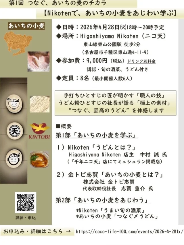 【Nikotenで、あいちの小麦をあじわい学ぶ】

おいしくらし工房覚王山 2周年記念 出張イベント
第1回 つなぐ、あいちの麦のチカラ

素材の物語を知り、職人の技に触れ、
一杯のうどんがもっと好きになるひとときを…✨

お申込み受付はこちらから
https://coco-life-100.com/events/2026-4-28ｂ/ ‎

本日、3/8（火）11時より、募集開始。
現在、3/8（火）16時時点、後4名さまで満席。

■日 時：2026年4月28日㈫ 18時～20時予定

■場 所：Higashiyama Nikoten（ニコ天）
地下鉄東山線 東山公園駅 徒歩2分
（名古屋市千種区東山通4-11-9）

■参加費：9,000円（税込）ドリンク別途
講話、旬の酒菜、うどん 付き✨

■定 員：8名（最小開催人数6人）

麺どころ・愛知県。「きしめん」や「味噌煮込みうどん」に代表される、奥深い麺文化が息づきます

愛知県は、2024年の小麦生産量が全国第4位。さらに10aあたりの収量は、2018年～2020年、2022年で、全国1位という、「麦」の実力派❗️

今の主役は、愛知生まれの小麦 「きぬあかり」
その名の通り、絹のようになめらかに明るく美しいうどんに仕上がる特徴です

主な産地は、三河地方。そこで育った小麦は「うどん粉」へと姿を変え、「麺」として尾張名古屋へ❣️

まさに「あいちで生まれ、あいちで育つ」小麦なのです❣️

おいしくらし工房覚王山は、出張イベント「TUNAGU」として、あいちの麦を“つなぐ” 夢のコラボイベントを開催します

あいちの小麦をこよなく愛する 
レジェンドお二人が集結✨

手打ちひとすじの匠が明かす「職人の技」
うどん粉ひとすじの社長が語る「極上の素材」

そして“つなぐ 至高のうどん”を
体感していただきます😊

第1部　あいちの小麦を学ぶ
１）Nikoten「うどんとは？」
Higashiyama Nikoten 
店主 中村 誠 氏
（移転前 熱田区「千年ニコ天」にてミュシュラン掲載店）

２）金トビ志賀「あいちの小麦について」
株式会社 金トビ志賀　
代表取締役社長　志賀 重介 氏

第2部　あいちの小麦をあじわう
＊Nikoten「うまい旬の酒菜」で、美味しく歓談
＊あいちの小麦「つなぐ、至高の〆うどん」を体感

おいしく、楽しく、
「あいちの小麦」の魅力を五感で味わってみませんか？

皆様のご参加を心よりお待ちしております🙇‍♀️

■ Higashiyama Nikoten（東山 ニコ天）
店主　中村 誠 氏
「素材の声を聞き、それに応えて作ること」

きしめん、味噌煮込みうどんの専門店
名古屋市千種区 地下鉄東山線東山公園駅すぐ

うどんと向き合い20年。
その歩みは、熱田区・千年で愛された名店「千年ニコ天」から続いています✨

『千年ニコ天』は、ミシュランガイド愛知・岐阜・三重 2019特別版ミシュランプレート部門に認定。
多くの人に支持された味を携え、2021年10月、東山公園へと移転しました。（※小さなお子様連れでのご入店はご遠慮いただいてます）

中村氏が大切にしているのは、一つひとつ吟味した素材。丁寧に引く出汁。丹念に打つうどん。

その一杯には、常に挑戦を続けた、20年の探究と、妥協なきこだわりが込められています✨

■株式会社 金トビ志賀
代表取締役社長　志賀 重介 氏

「粉と麺で地域に貢献し、
信頼に応えて、おいしい笑顔を世界に広げる」

事業内容は、小麦粉・乾麺の製造販売 等
本社：愛知県 蒲郡市 丸山町
創業 大正6年（1917年）創業時からうどん粉一筋。

自社の製粉工場でゆっくりじっくり、丁寧に手間をかけて挽いたうどん粉は、小麦特有の甘い香りと旨味があります✨

 品質の安定で信頼を築き、多くの有名手打ちうどん店、名古屋でも、うどんの職人さんから、長年愛されている金トビのうどん粉です✨

愛知の郷土麺、きしめん普及の取り組み地元蒲郡の町おこし・がまごりうどんサミットなど開催。地元・愛知の小麦から、地産地消を応援しています。

おいしくらし工房覚王山 水谷陽子
連絡先：oishi-kurashi8@b-star.jp

#higashiyamanikoten
#金トビ志賀
#愛知の小麦
#おいしくらし工房覚王山
#ここライフ100