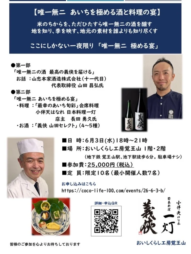 6/3㈬ おいしくらし工房覚王山 2周年記念イベント
「義侠」×「一灯」 あいち至高の食文化

【唯一無二  あいちを極める酒と料理の宴】

詳細・お申込みはこちらまで
https://coco-life-100.com/events/26-6-3-b/

米のちからを最大限に、ただひたすら唯一無二の酒を醸す
あいちが誇るこだわりの銘酒「義侠」を醸す蔵元
山忠本家酒造  十一代目 山田昌弘氏

地を知り、季を映す…
地域の最幸の人たちが作り出す、最上の食材を最高な形で
あいち地元の素材を誰よりも知り尽くす料理人
小伴天はなれ一灯 長田勇久氏

ここにしかない一夜限りの「唯一無二 あいちを極める宴」
今年も幕を開けます。

「唯一無二  あいちを極める酒と料理の宴」
日　時：６月３日(水)18時～21時
場　所：おいしくらし工房覚王山 
　　　（地下鉄東山線覚王山駅、池下駅徒歩６分。 駐車場ナシ）
参加費：25,000円（税込）
　　　　講話・義侠セレクトお酒（5～6種）・旬の会席料理
定　員：限定10名（最小開催人数７名）

申し込み期日：事前予約制で5月20日（水）まで

満席の場合もございます旨、ご了承ください。その際は、キャンセル待ち申込をご案内いたします。

キャンセルポリシー：
4日前～当日まで、無断キャンセルの場合は100%

内　容：
第一部 唯一無二の酒  最高の義侠を届ける
（オープニング講話の後、乾杯）
＊お 話：山忠本家酒造株式会社
代表取締役 山田 昌弘氏（十一代目）
　　　　　
第二部　唯一無二 あいちを極める宴
＊料理：『最幸のあいち旬彩』 会席料理　　
小伴天はなれ 日本料理一灯 
店主  長田 勇久氏

＊お酒：『義侠 山田セレクト』（4～5種）

■ 講師 プロフィール　
山忠本家酒造株式会社
代表者 山田昌弘（十一代目）

2004年、同志社大学卒業後、民間企業へ。2007年に実家、山忠本家酒造株式会社に入社。現在は、11代目 当主。山田氏が蔵に入った当時の設備は、今、新しい設備に入れ替えが終わる。「原料に勝る技術は無い」米の味を最大限に引き出す事を目指し、これからの「義侠」へつないでいる。「米農家の存続」を目的としたKTプロジェクトでは、農家が丹精込めて育てた特等酒米「夢吟香」を使用し、尾張の義侠、知多の敷嶋、三河の二兎の3蔵がそれぞれの個性を活かした日本酒醸造するなどの活動もしている。

■ 料理人プロフィール　
小伴天はなれ 日本料理一灯　店主 長田 勇久氏

大学卒業後、東京つきぢ田村にて修業、現在、日本料理小伴天代表日本料理一灯店主。日本料理店を営む傍ら、料理人ならではの視点を持って多方面で和食の魅力や愛知の食を伝える活動中。2018年地産地消等優良活動にて農林水産大臣賞受賞。2022年第6回食育活動表彰にて農林水産大臣賞受賞。ミシュラン掲載店。

◎南三河食文化研究会副理事長・全日本食学会副理事長・和食文化国民会議幹事・あいち在来種保存会顧問

詳細・お申込みはこちらまで
https://coco-life-100.com/events/26-6-3-b/

皆様のご参加を心よりお待ちしております。

おいしくらし工房覚王山 水谷陽子

#山忠本家酒造
#日本料理一灯
#義侠
#おいしくらし工房覚王山
#ここライフ100